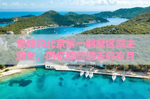 曾经的北京第一别墅区原主逝世，回忆那些逝去的岁月