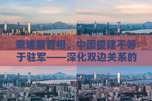 柬埔寨首相，中国援建不等于驻军——深化双边关系的共赢之路