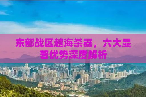 东部战区越海杀器，六大显著优势深度解析