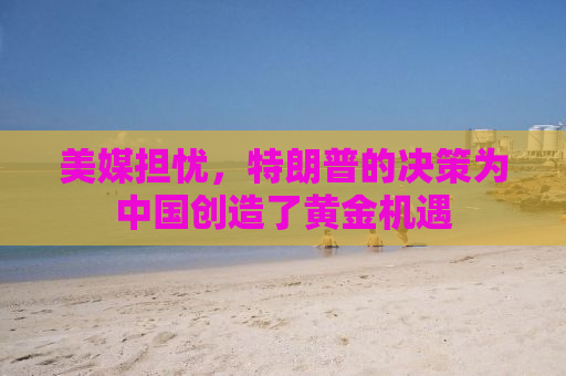 美媒担忧，特朗普的决策为中国创造了黄金机遇
