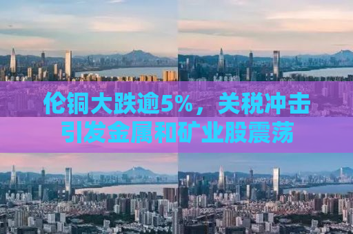 伦铜大跌逾5%，关税冲击引发金属和矿业股震荡