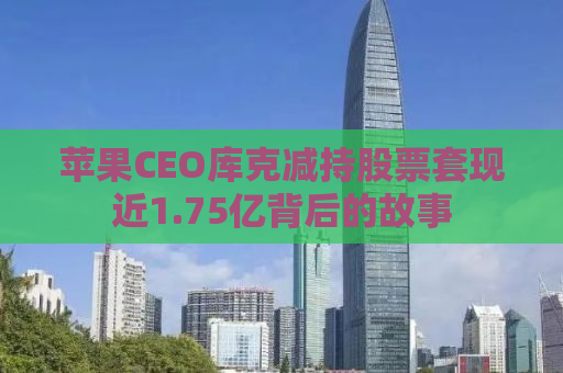 苹果CEO库克减持股票套现近1.75亿背后的故事