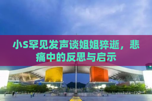 小S罕见发声谈姐姐猝逝，悲痛中的反思与启示