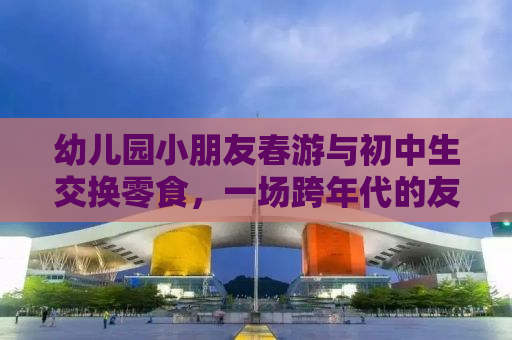 幼儿园小朋友春游与初中生交换零食，一场跨年代的友情碰撞