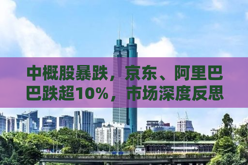 中概股暴跌，京东、阿里巴巴跌超10%，市场深度反思背后的原因与未来走向