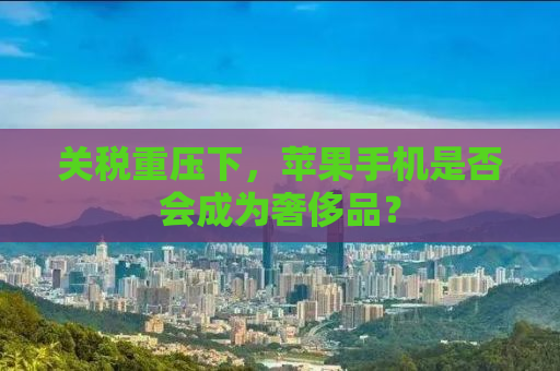 关税重压下，苹果手机是否会成为奢侈品？