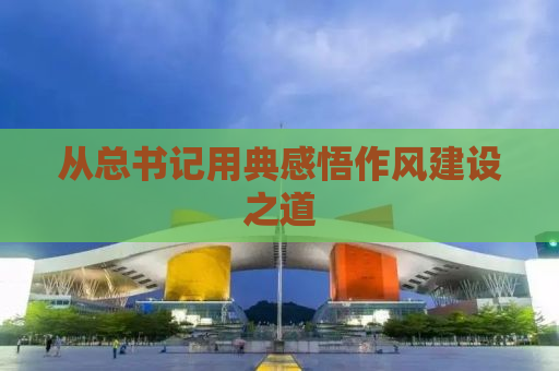 从总书记用典感悟作风建设之道