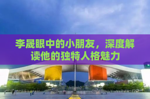 李晟眼中的小朋友，深度解读他的独特人格魅力
