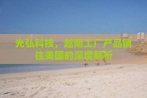 光弘科技，越南工厂产品销往美国的深度解析