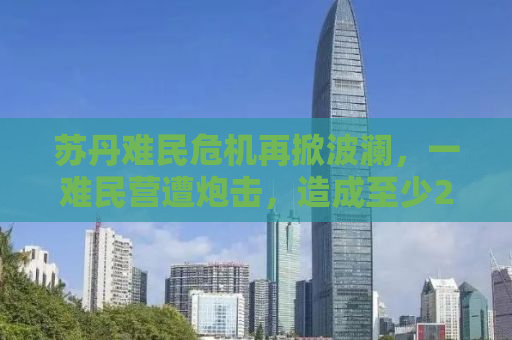 苏丹难民危机再掀波澜，一难民营遭炮击，造成至少26人伤亡
