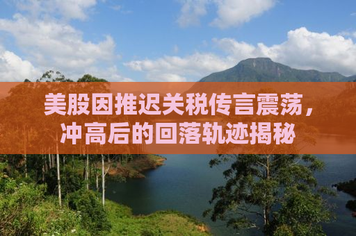 美股因推迟关税传言震荡，冲高后的回落轨迹揭秘