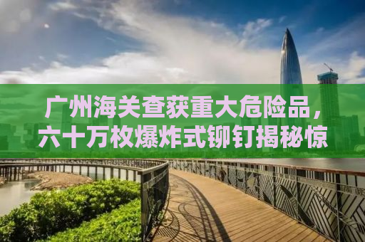 广州海关查获重大危险品，六十万枚爆炸式铆钉揭秘惊险瞬间背后的真相