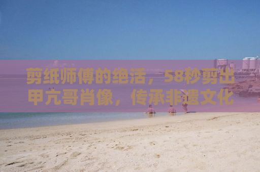 剪纸师傅的绝活，58秒剪出甲亢哥肖像，传承非遗文化的魅力