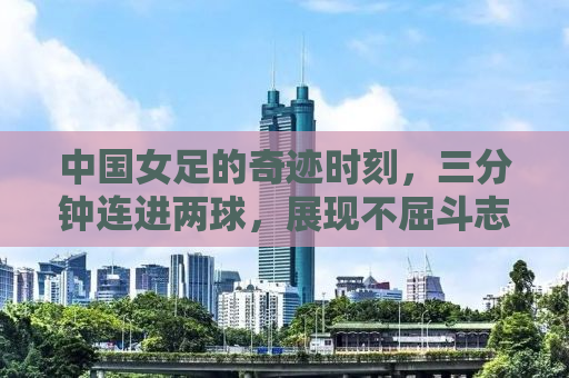 中国女足的奇迹时刻，三分钟连进两球，展现不屈斗志与实力