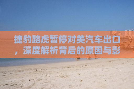 捷豹路虎暂停对美汽车出口，深度解析背后的原因与影响