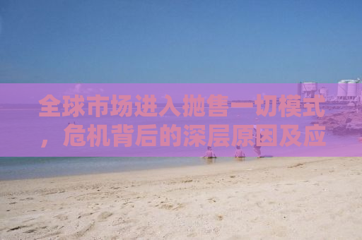 全球市场进入抛售一切模式，危机背后的深层原因及应对策略