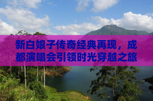 新白娘子传奇经典再现，成都演唱会引领时光穿越之旅