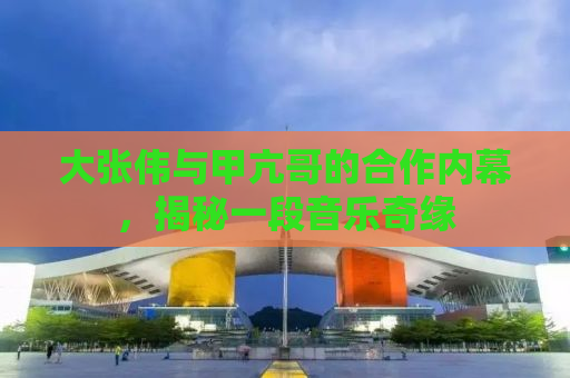 大张伟与甲亢哥的合作内幕，揭秘一段音乐奇缘