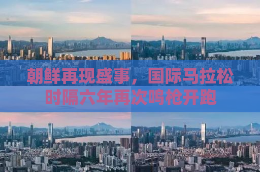朝鲜再现盛事，国际马拉松时隔六年再次鸣枪开跑