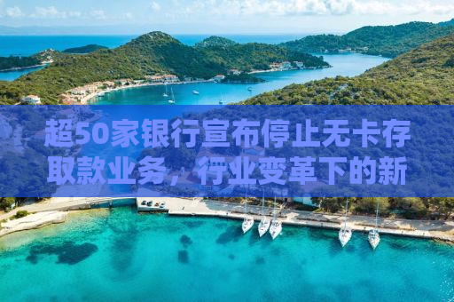 超50家银行宣布停止无卡存取款业务，行业变革下的新挑战与机遇