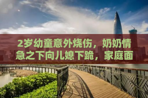 2岁幼童意外烧伤，奶奶情急之下向儿媳下跪，家庭面临巨大挑战