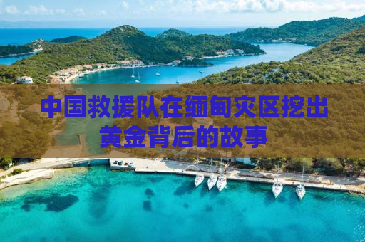中国救援队在缅甸灾区挖出黄金背后的故事