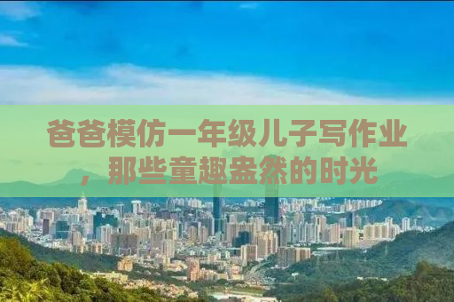 爸爸模仿一年级儿子写作业，那些童趣盎然的时光