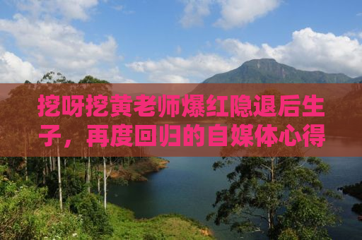 挖呀挖黄老师爆红隐退后生子，再度回归的自媒体心得分享
