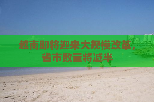 越南即将迎来大规模改革，省市数量将减半