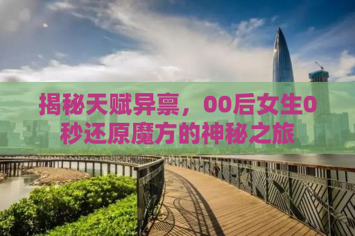揭秘天赋异禀，00后女生0秒还原魔方的神秘之旅