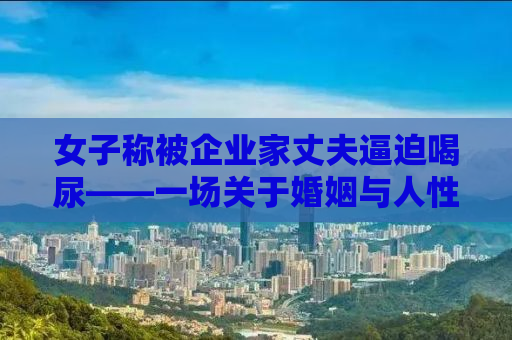 女子称被企业家丈夫逼迫喝尿——一场关于婚姻与人性的深度探讨