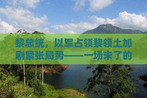 黎总统，以军占领黎领土加剧紧张局势——一场未了的冲突与复杂的地区博弈