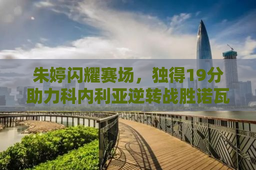朱婷闪耀赛场，独得19分助力科内利亚逆转战胜诺瓦拉——一场跌宕起伏的排球盛宴