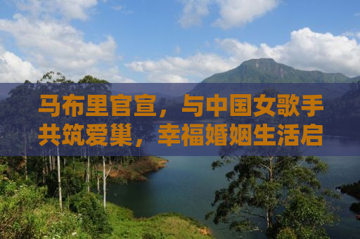 马布里官宣，与中国女歌手共筑爱巢，幸福婚姻生活启航