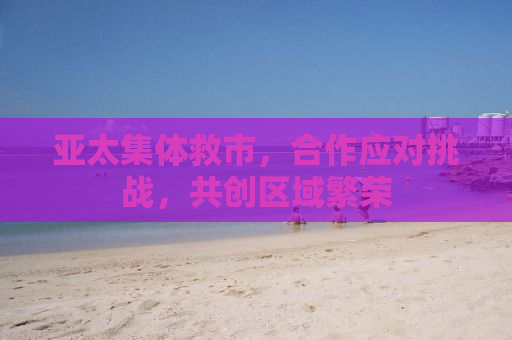 亚太集体救市，合作应对挑战，共创区域繁荣