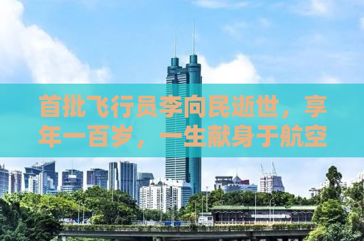 首批飞行员李向民逝世，享年一百岁，一生献身于航空事业的卓越先驱