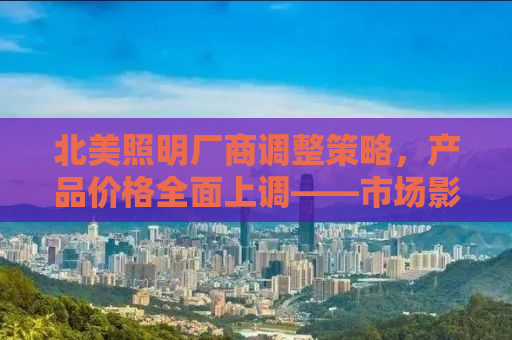北美照明厂商调整策略，产品价格全面上调——市场影响及消费者应对指南