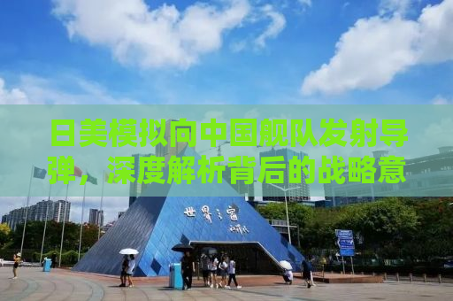 日美模拟向中国舰队发射导弹，深度解析背后的战略意图与地区安全局势