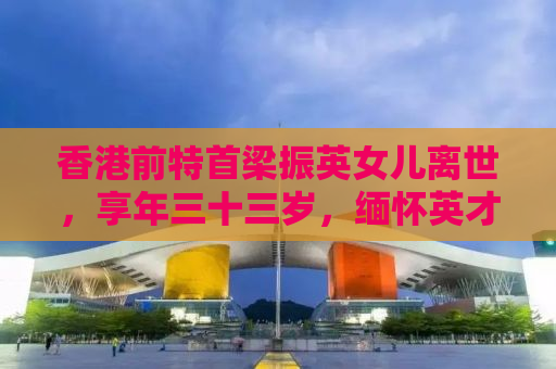 香港前特首梁振英女儿离世，享年三十三岁，缅怀英才早逝的遗憾