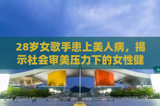 28岁女歌手患上美人病，揭示社会审美压力下的女性健康挑战