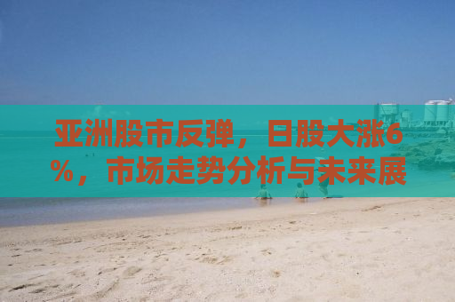 亚洲股市反弹，日股大涨6%，市场走势分析与未来展望