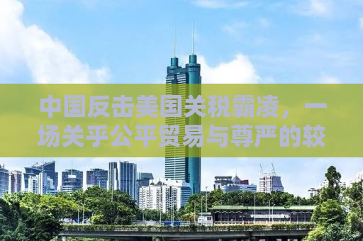 中国反击美国关税霸凌，一场关乎公平贸易与尊严的较量