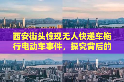 西安街头惊现无人快递车拖行电动车事件，探究背后的原因与应对之策