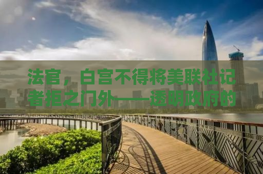 法官，白宫不得将美联社记者拒之门外——透明政府的必经之路