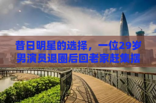昔日明星的选择，一位29岁男演员退圈后回老家赶集摆摊的故事