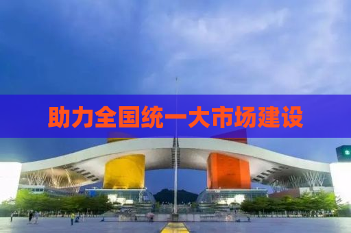 助力全国统一大市场建设