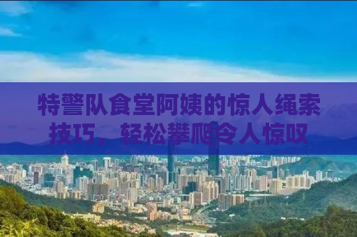 特警队食堂阿姨的惊人绳索技巧，轻松攀爬令人惊叹