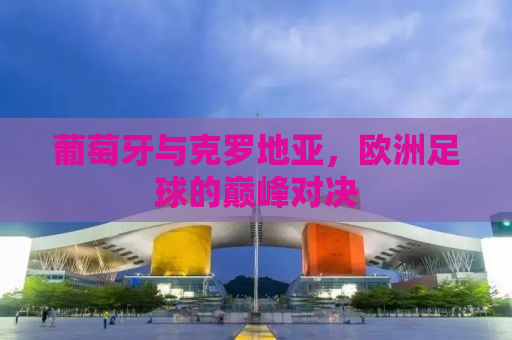 葡萄牙与克罗地亚，欧洲足球的巅峰对决