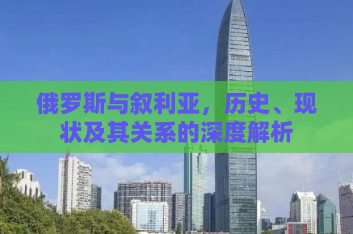 俄罗斯与叙利亚，历史、现状及其关系的深度解析