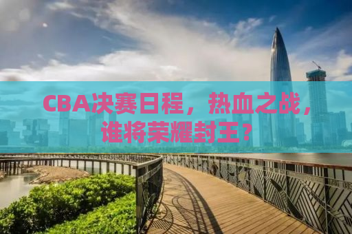 CBA决赛日程，热血之战，谁将荣耀封王？